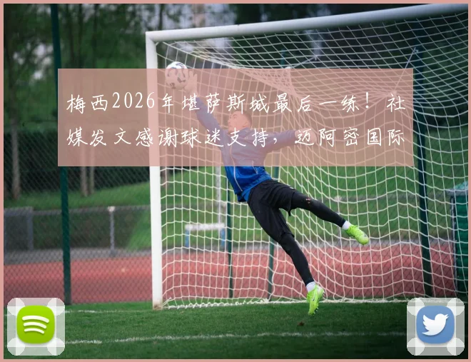 梅西2026年堪萨斯城最后一练!社媒发文感谢球迷支持,迈阿密国际季前备战全回顾