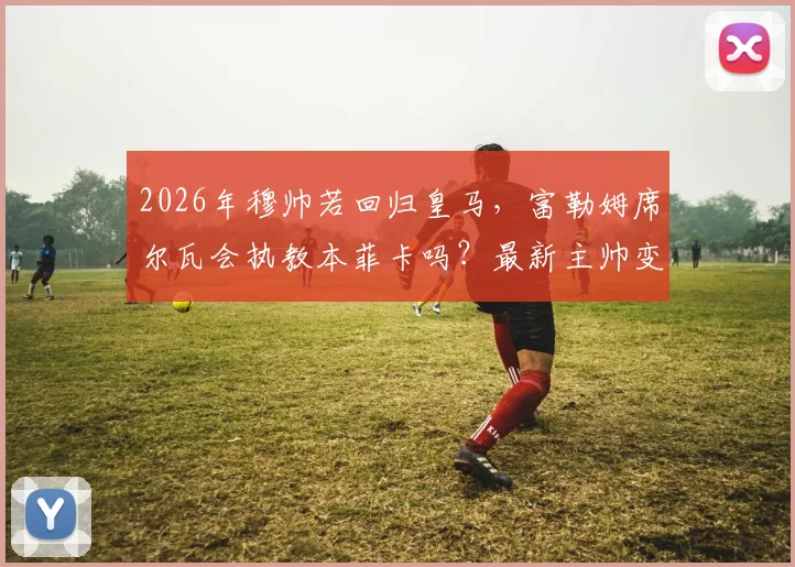 2026年穆帅若回归皇马，富勒姆席尔瓦会执教本菲卡吗？最新主帅变动分析