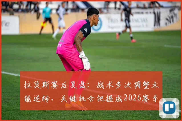 拉莫斯赛后复盘：战术多次调整未能逆转，关键机会把握成2026赛季痛点