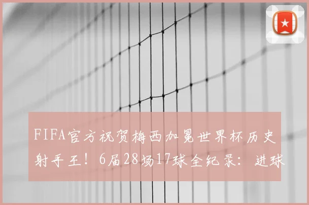 FIFA官方祝贺梅西加冕世界杯历史射手王!6届28场17球全纪录:进球对手、数据细节与历史排名深度解读